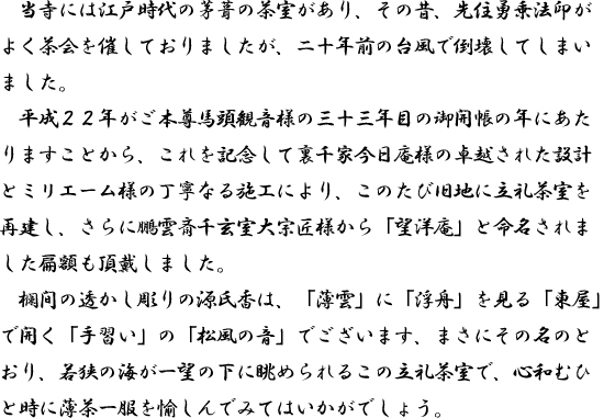 当寺には江戸時代の茅葺の茶室があり、その昔、先住勇乗法印がよく茶会を催しておりましたが、二十年前の台風で倒壊してしまいました。平成２２年がご本尊馬頭観音様の三十三年目の御開帳の年にあたりますことから、これを記念して裏千家今日庵様の卓越された設計とミリエーム様の丁寧なる施工により、このたび旧地に立礼茶室を再建し、さらに鵬雲斎千玄室大宗匠様から「望洋庵」と命名されました扁額も頂戴しました。欄間の透かし彫りの源氏香は、「薄雲」に「浮舟」を見る「東屋」で開く「手習い」の「松風の音」でございます、まさにその名のとおり、若狭の海が一望の下に眺められるこの立礼茶室で、心和むひと時に薄茶一服を愉しんでみてはいかがでしょう。